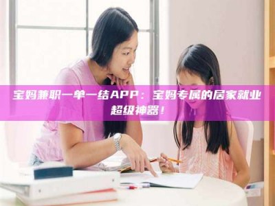 钟祥宝妈兼职一单一结APP：宝妈专属的居家就业超级神器！